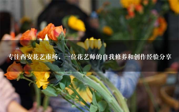 专注西安花艺市场，一位花艺师的自我修养和创作经验分享